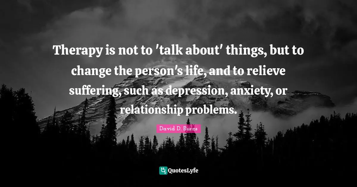 David D. Burns Quotes: "Therapy is not to 'talk about' things, but to change the person's life, and to relieve suffering, such as depression, anxiety, or relationship problems."