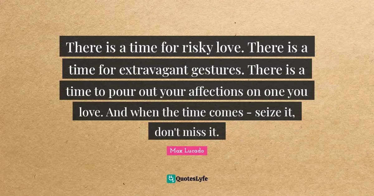 There is a time for risky love. There is a time for extravagant gestures. There is a time to pour out your affections on one you love. And when the time comes - seize it, don't miss it.