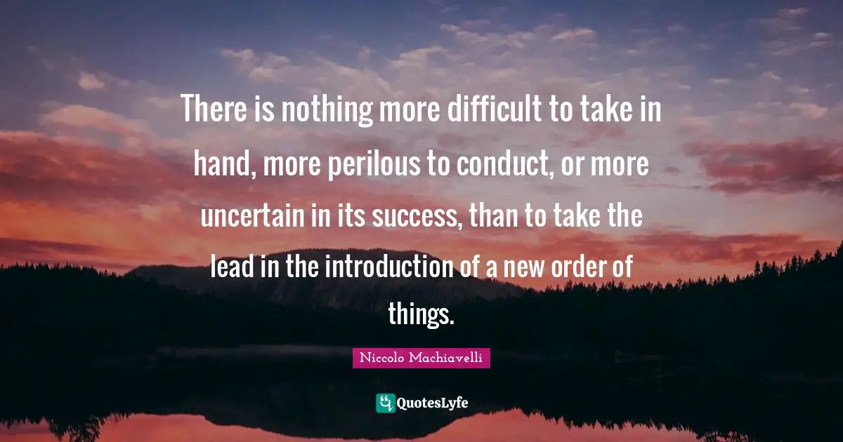 There is nothing more difficult to take in hand, more perilous to conduct, or more uncertain in its success, than to take the lead in the introduction of a new order of things.