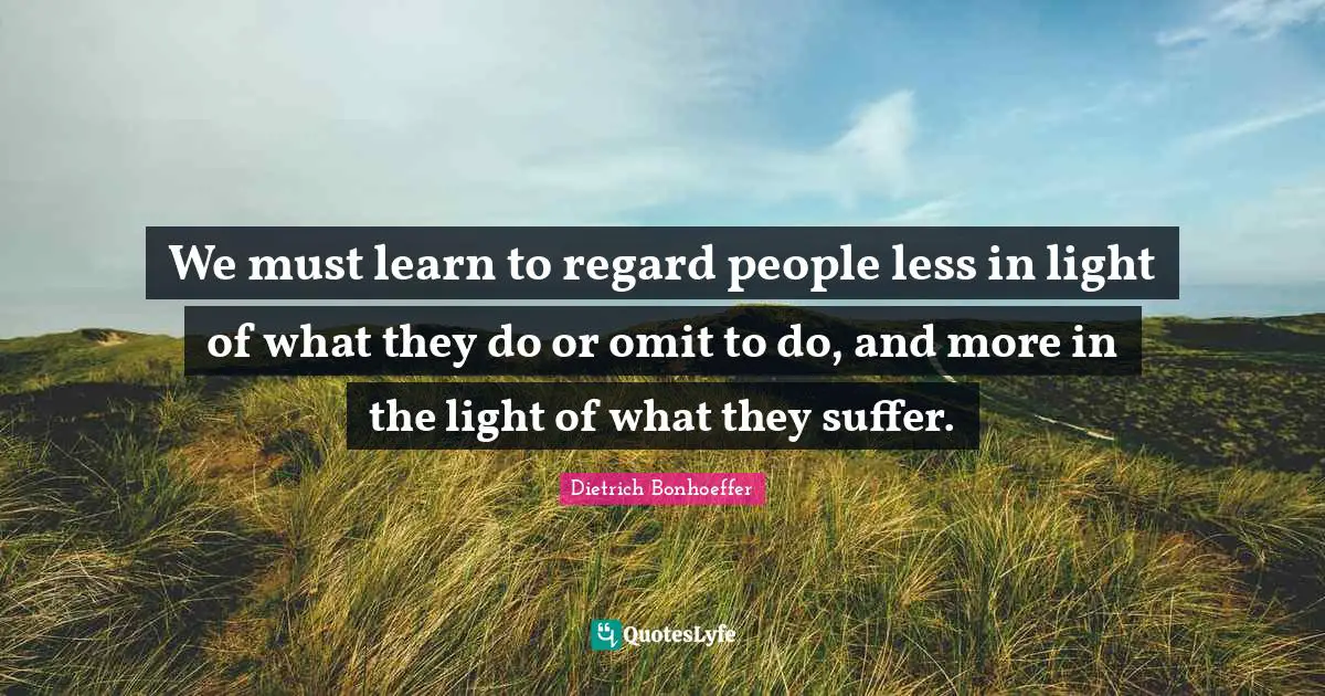 Dietrich Bonhoeffer Quotes: We must learn to regard people less in light of what they do or omit to do, and more in the light of what they suffer.