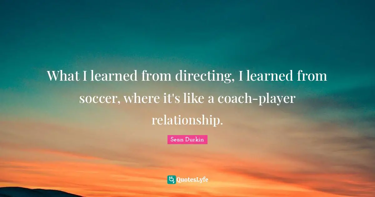 What I learned from directing, I learned from soccer, where it's like a coach-player relationship.