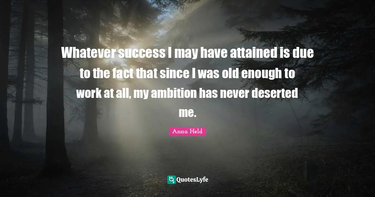 Whatever success I may have attained is due to the fact that since I was old enough to work at all, my ambition has never deserted me.