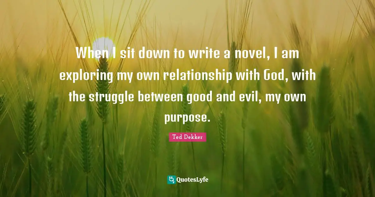 When I sit down to write a novel, I am exploring my own relationship with God, with the struggle between good and evil, my own purpose.