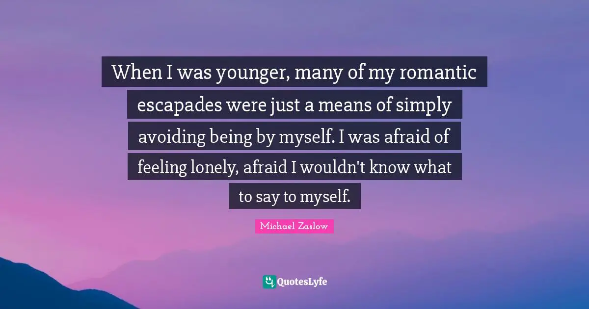 When I was younger, many of my romantic escapades were just a means of simply avoiding being by myself. I was afraid of feeling lonely, afraid I wouldn't know what to say to myself.