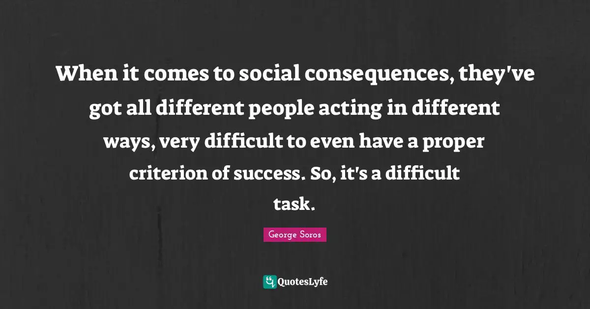 When it comes to social consequences, they've got all different people acting in different ways, very difficult to even have a proper criterion of success. So, it's a difficult task.