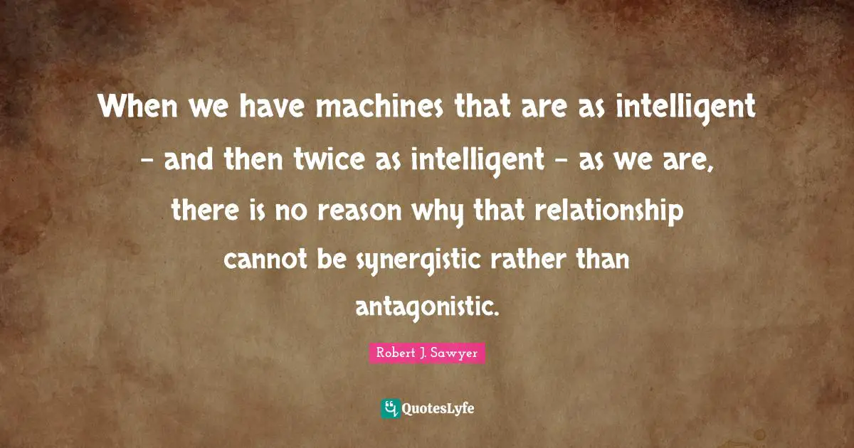 When we have machines that are as intelligent - and then twice as intelligent - as we are, there is no reason why that relationship cannot be synergistic rather than antagonistic.