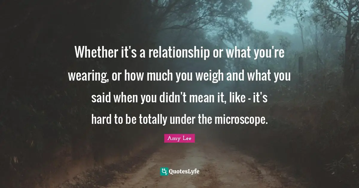 Amy Lee Quotes: "Whether it's a relationship or what you're wearing, or how much you weigh and what you said when you didn't mean it, like - it's hard to be totally under the microscope."
