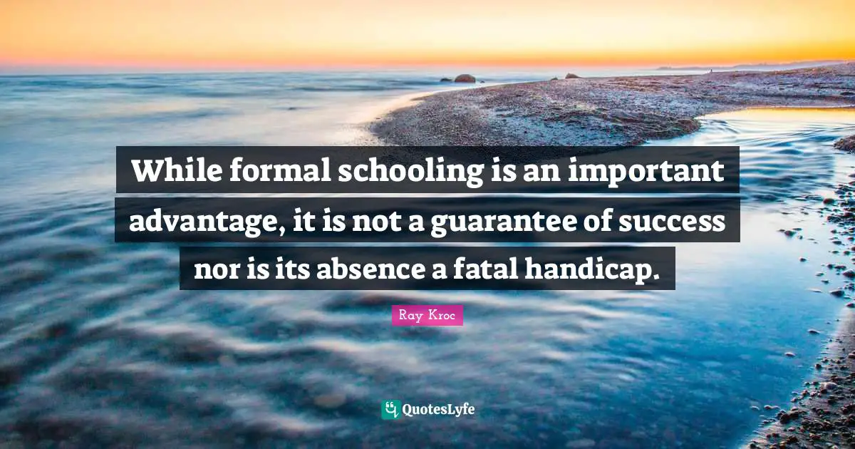 While formal schooling is an important advantage, it is not a guarantee of success nor is its absence a fatal handicap.