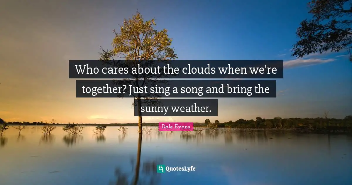 Who cares about the clouds when we're together? Just sing a song and bring the sunny weather.