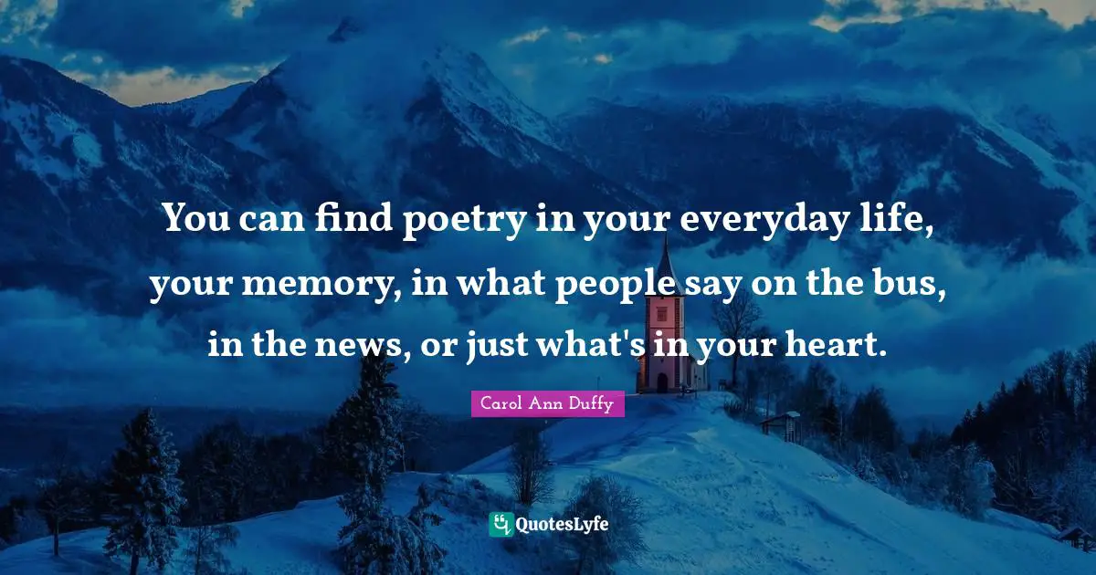 You can find poetry in your everyday life, your memory, in what people say on the bus, in the news, or just what's in your heart.