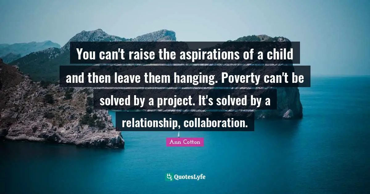 You can't raise the aspirations of a child and then leave them hanging. Poverty can't be solved by a project. It's solved by a relationship, collaboration.