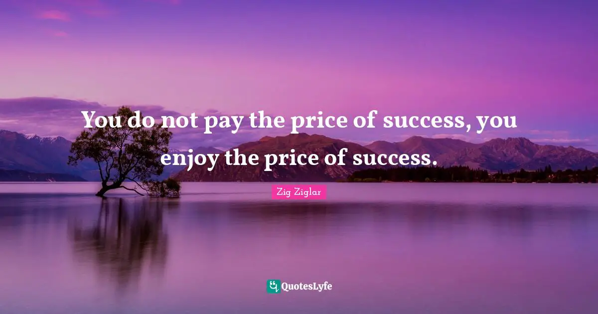 You do not pay the price of success, you enjoy the price of success.