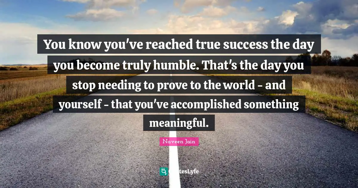 You know you've reached true success the day you become truly humble. That's the day you stop needing to prove to the world - and yourself - that you've accomplished something meaningful.