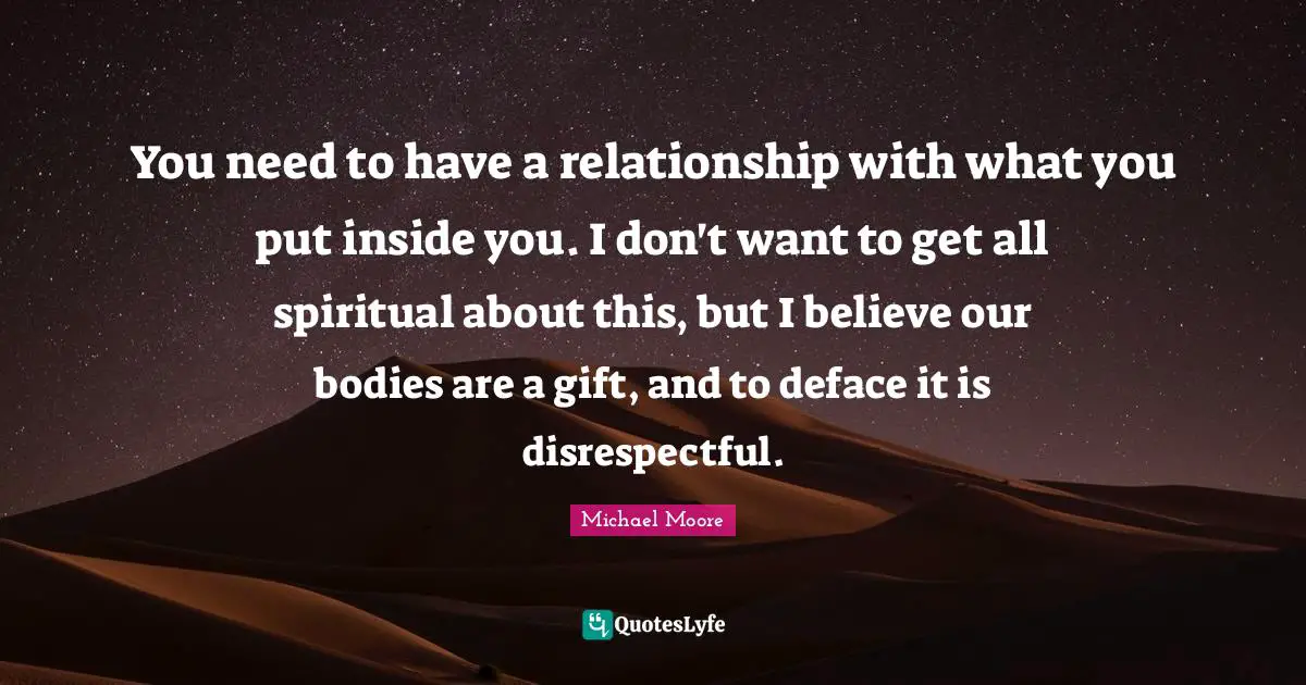 You need to have a relationship with what you put inside you. I don't want to get all spiritual about this, but I believe our bodies are a gift, and to deface it is disrespectful.