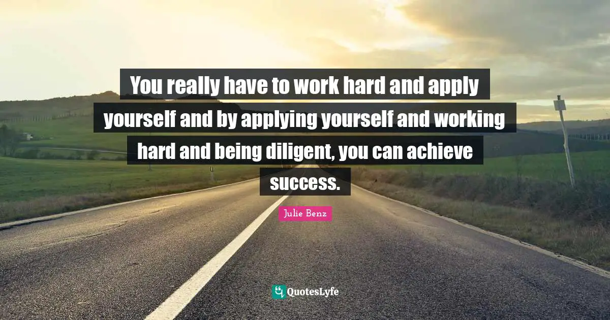 You really have to work hard and apply yourself and by applying yourself and working hard and being diligent, you can achieve success.