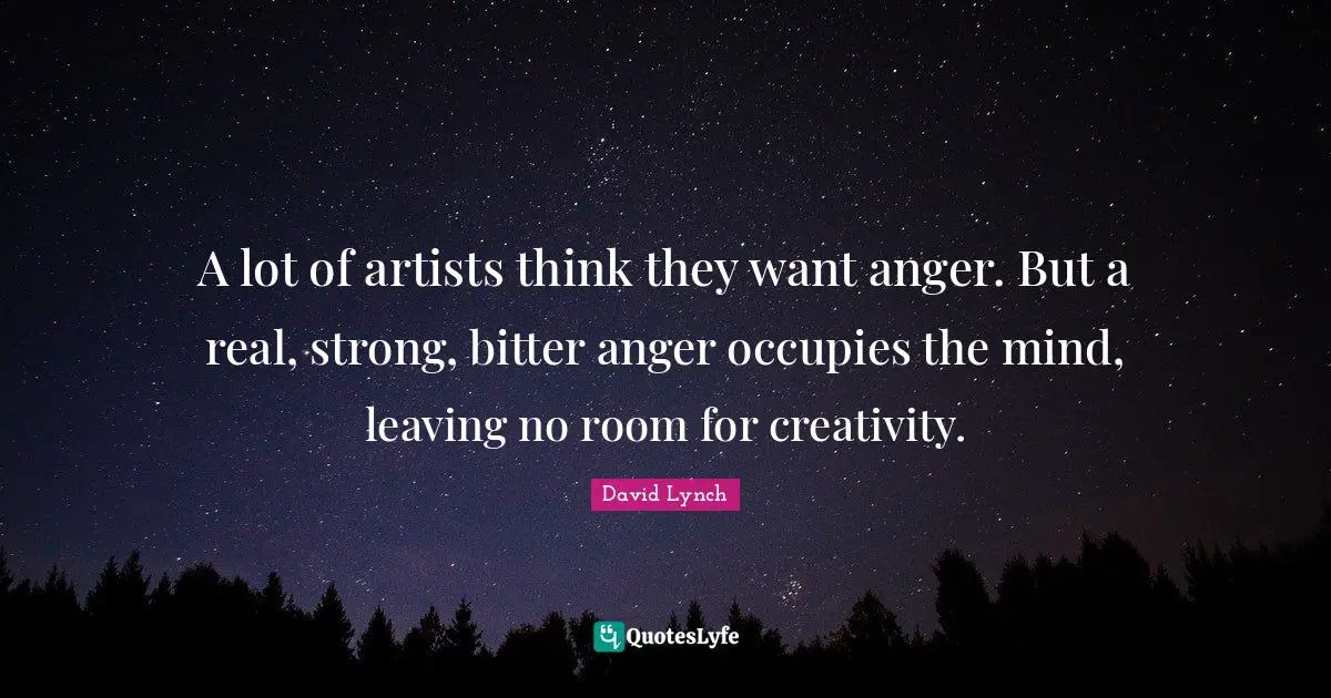 A lot of artists think they want anger. But a real, strong, bitter anger occupies the mind, leaving no room for creativity.