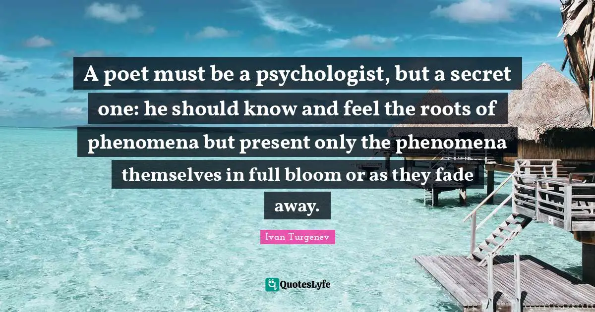 A poet must be a psychologist, but a secret one: he should know and feel the roots of phenomena but present only the phenomena themselves in full bloom or as they fade away.