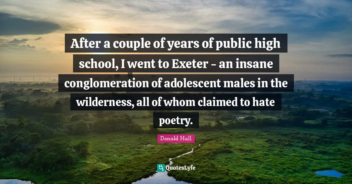 After a couple of years of public high school, I went to Exeter - an insane conglomeration of adolescent males in the wilderness, all of whom claimed to hate poetry.