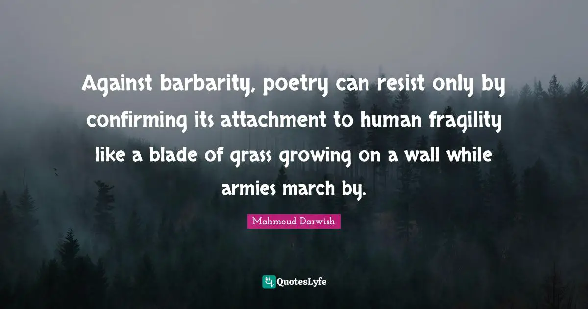 Mahmoud Darwish Quotes: "Against barbarity, poetry can resist only by confirming its attachment to human fragility like a blade of grass growing on a wall while armies march by."