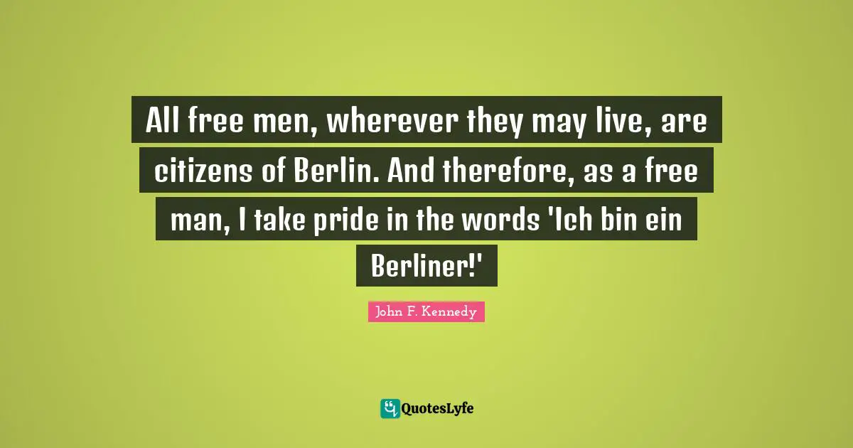 All free men, wherever they may live, are citizens of Berlin. And therefore, as a free man, I take pride in the words 'Ich bin ein Berliner!'