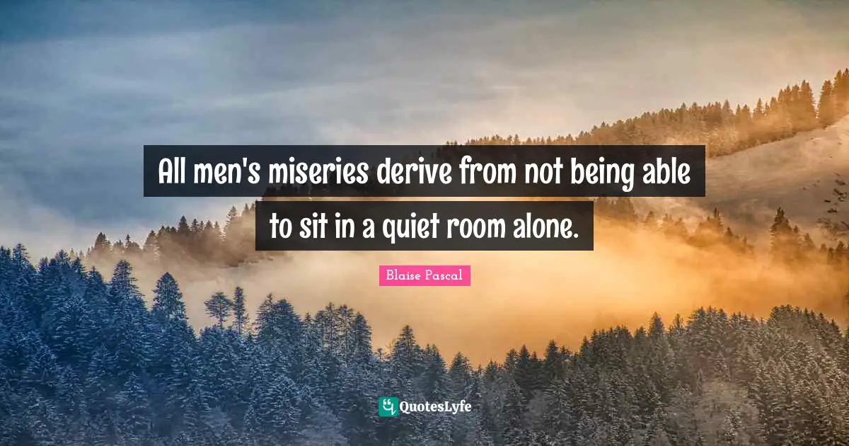 All men's miseries derive from not being able to sit in a quiet room alone.