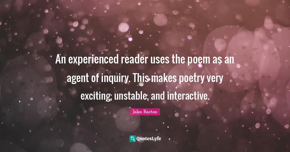 An experienced reader uses the poem as an agent of inquiry. This makes poetry very exciting, unstable, and interactive.