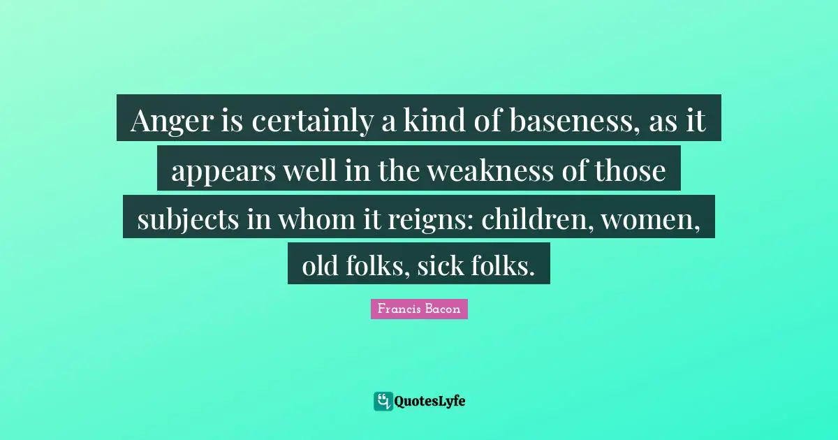 Anger is certainly a kind of baseness, as it appears well in the weakness of those subjects in whom it reigns: children, women, old folks, sick folks.