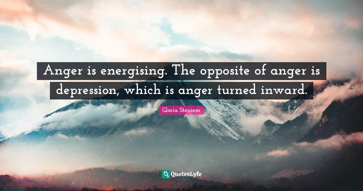 Anger is energising. The opposite of anger is depression, which is anger turned inward.