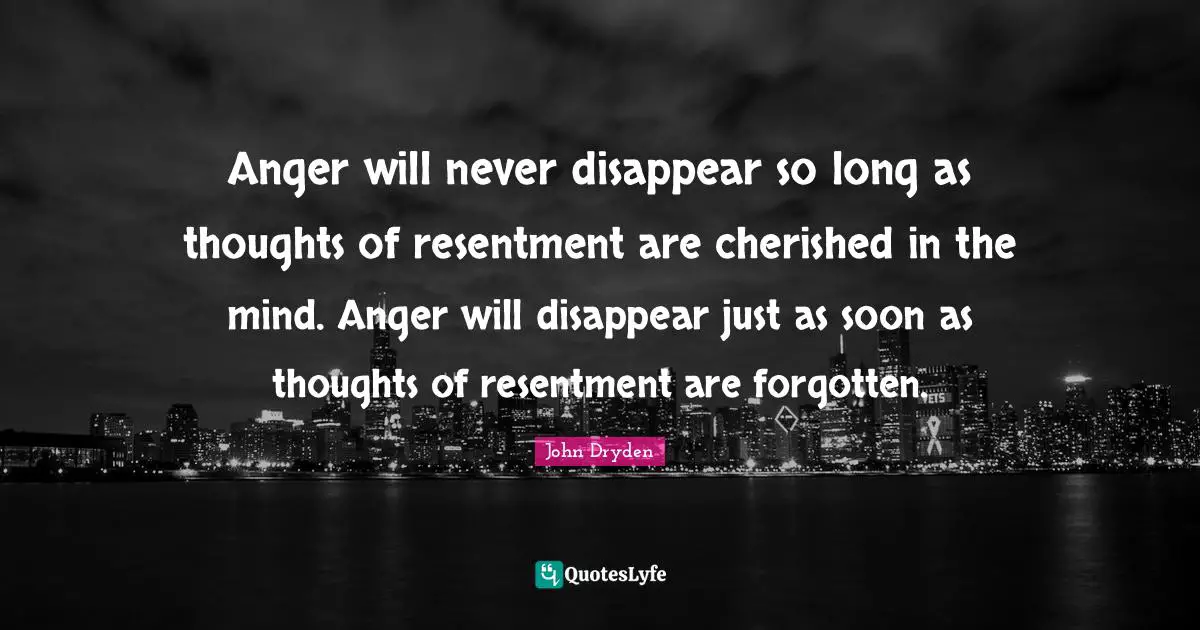 Anger will never disappear so long as thoughts of resentment are cherished in the mind. Anger will disappear just as soon as thoughts of resentment are forgotten.