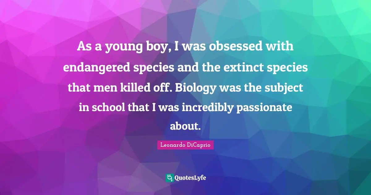 As a young boy, I was obsessed with endangered species and the extinct species that men killed off. Biology was the subject in school that I was incredibly passionate about.