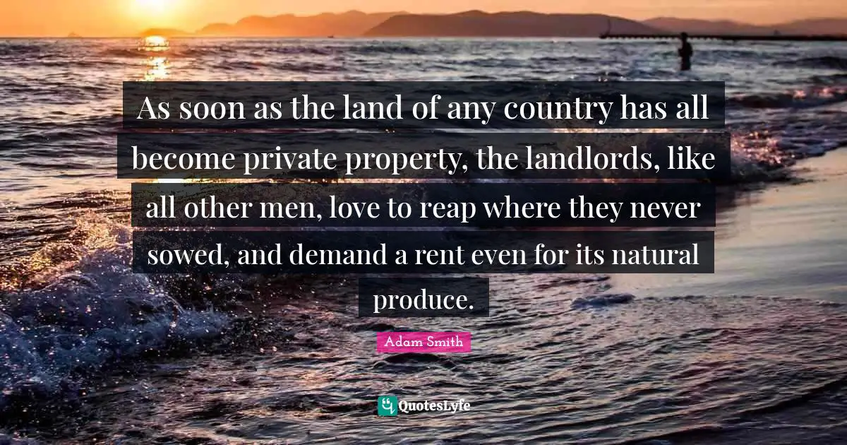 Adam Smith Quotes: "As soon as the land of any country has all become private property, the landlords, like all other men, love to reap where they never sowed, and demand a rent even for its natural produce."