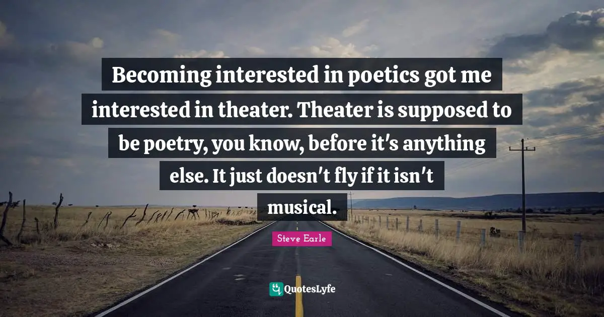 Becoming interested in poetics got me interested in theater. Theater is supposed to be poetry, you know, before it's anything else. It just doesn't fly if it isn't musical.