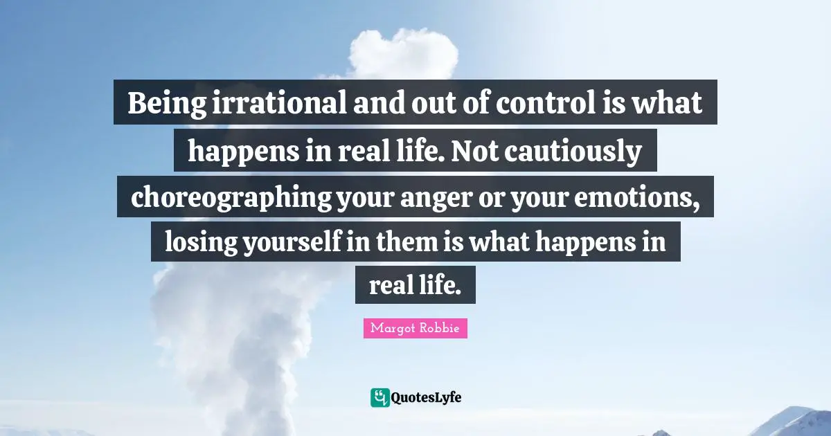 Being irrational and out of control is what happens in real life. Not cautiously choreographing your anger or your emotions, losing yourself in them is what happens in real life.