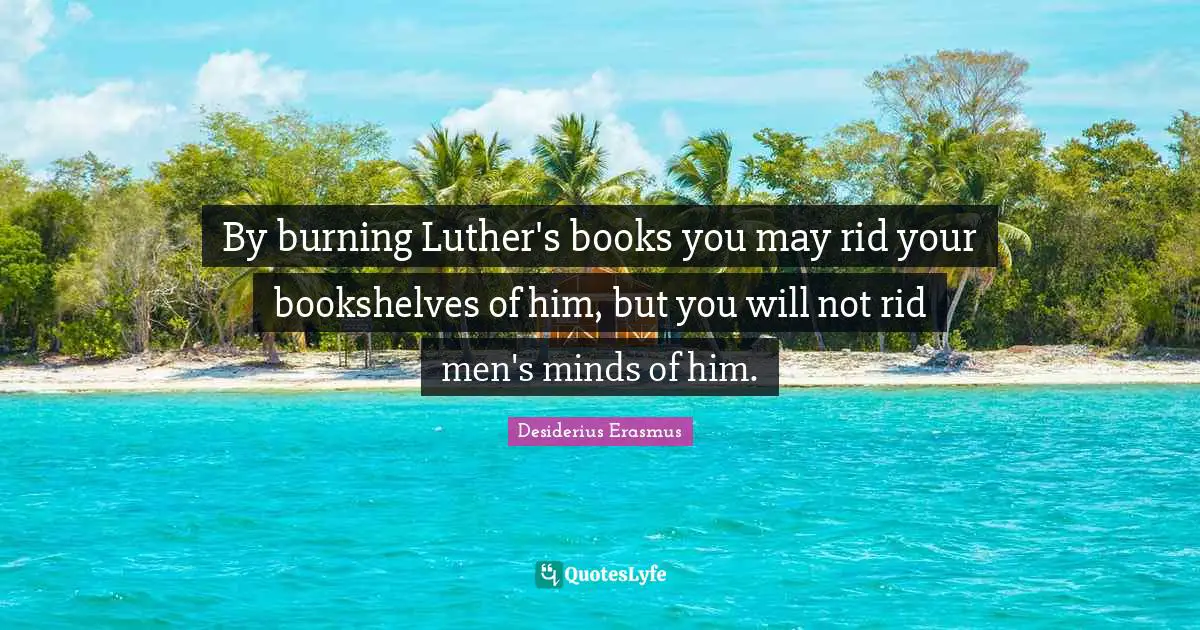 By burning Luther's books you may rid your bookshelves of him, but you will not rid men's minds of him.