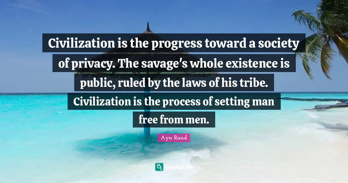 Ayn Rand Quotes: "Civilization is the progress toward a society of privacy. The savage's whole existence is public, ruled by the laws of his tribe. Civilization is the process of setting man free from men."