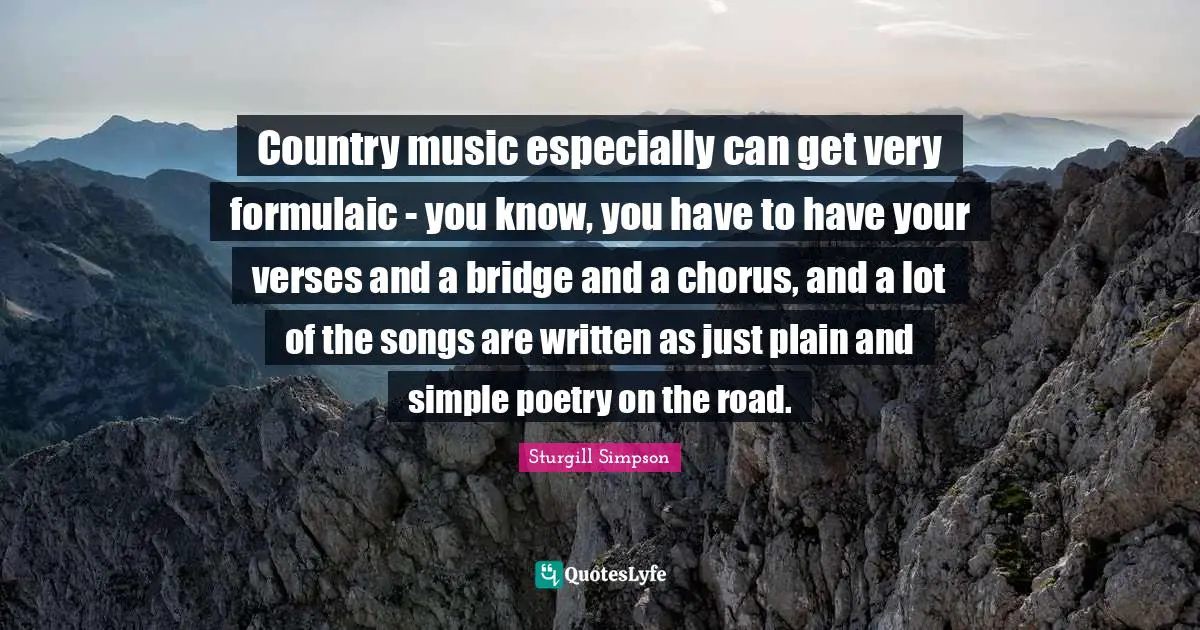 Country music especially can get very formulaic - you know, you have to have your verses and a bridge and a chorus, and a lot of the songs are written as just plain and simple poetry on the road.