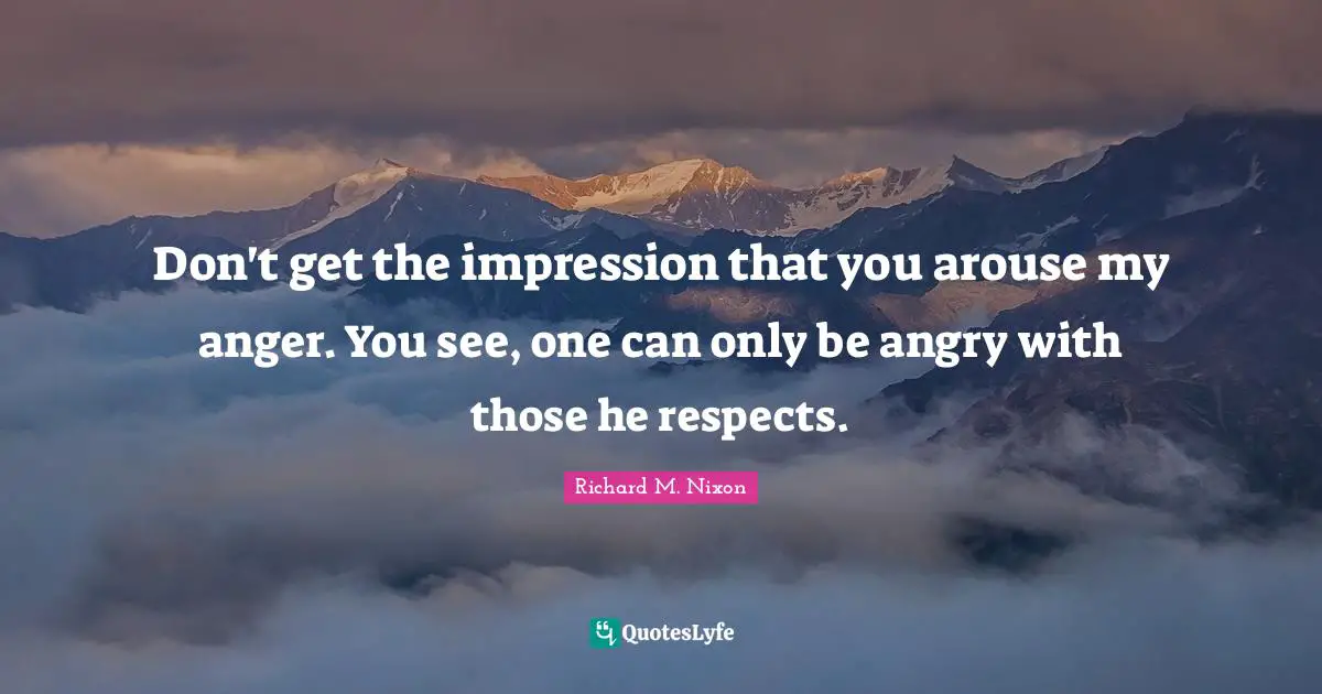 Don't get the impression that you arouse my anger. You see, one can only be angry with those he respects.