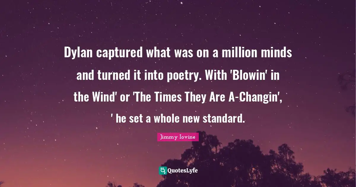Dylan captured what was on a million minds and turned it into poetry. With 'Blowin' in the Wind' or 'The Times They Are A-Changin', ' he set a whole new standard.