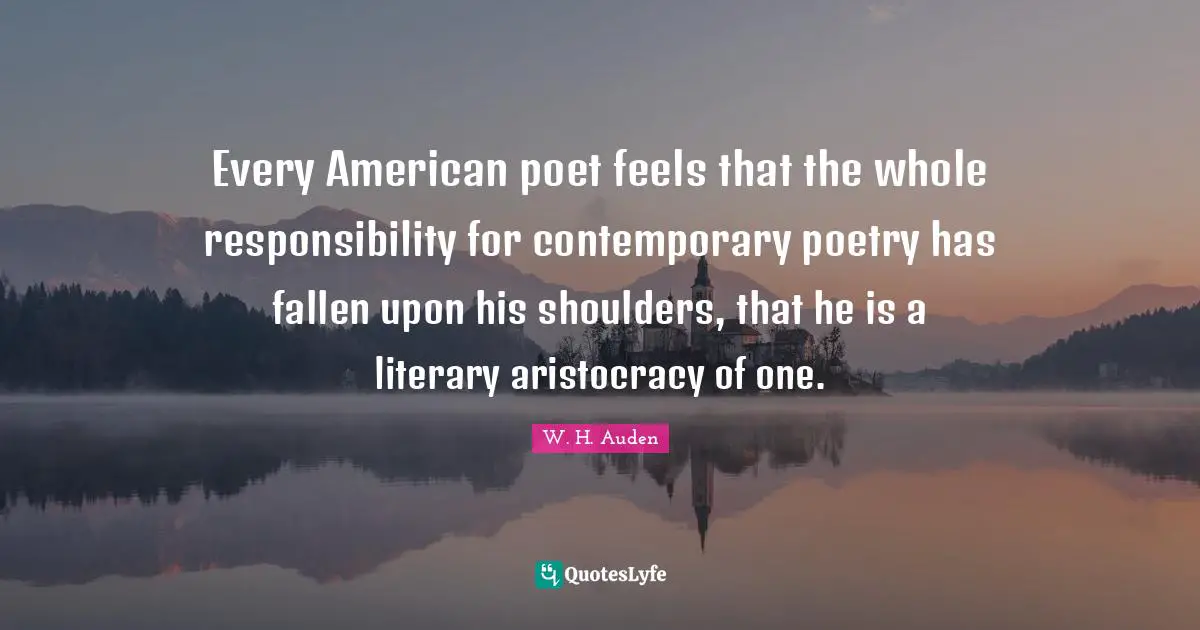 Every American poet feels that the whole responsibility for contemporary poetry has fallen upon his shoulders, that he is a literary aristocracy of one.
