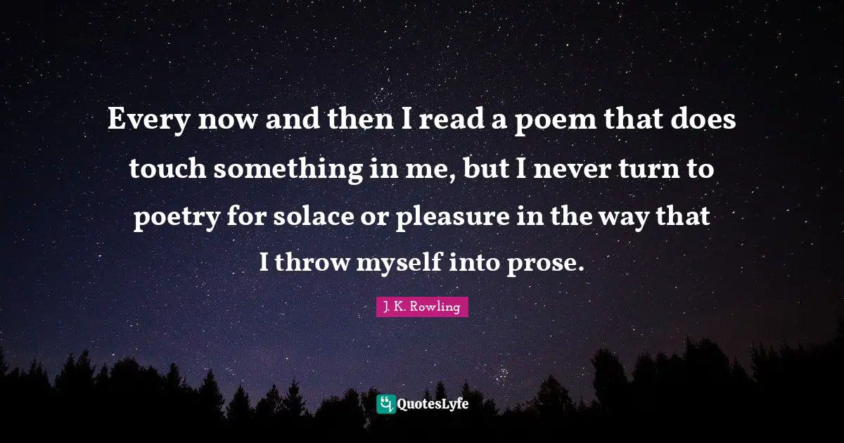 Every now and then I read a poem that does touch something in me, but I never turn to poetry for solace or pleasure in the way that I throw myself into prose.
