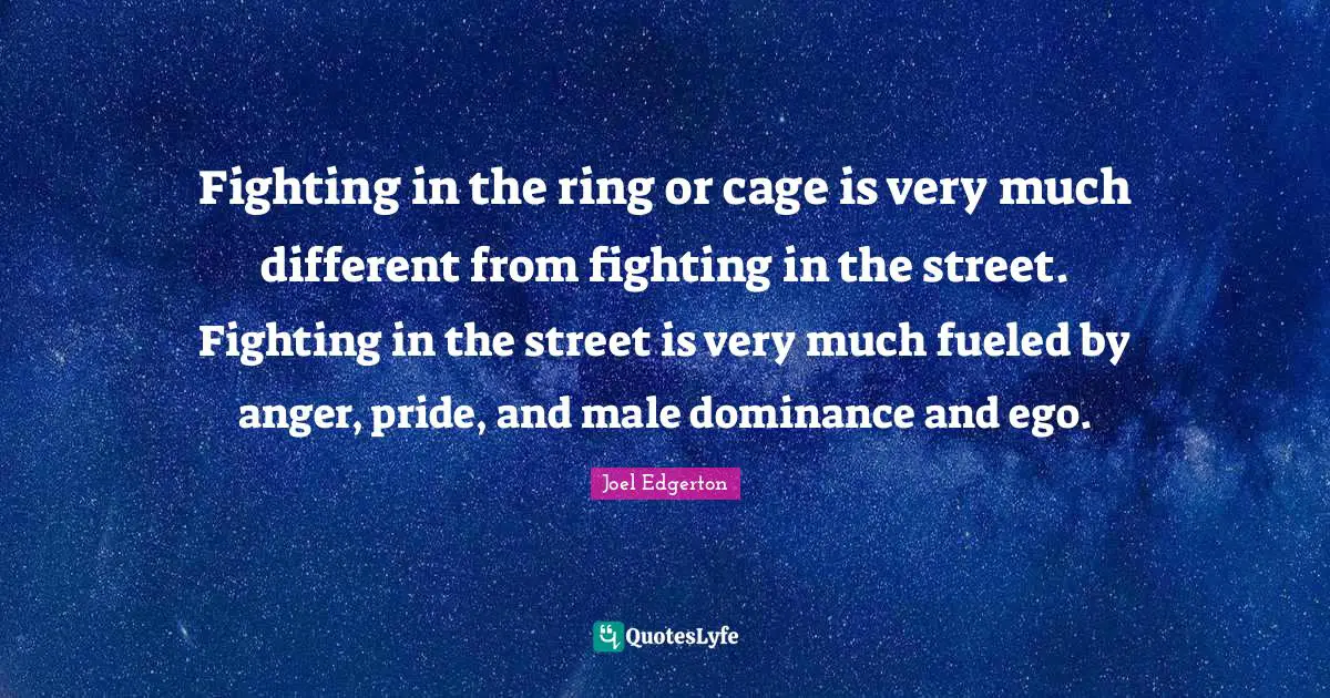 Fighting in the ring or cage is very much different from fighting in the street. Fighting in the street is very much fueled by anger, pride, and male dominance and ego.