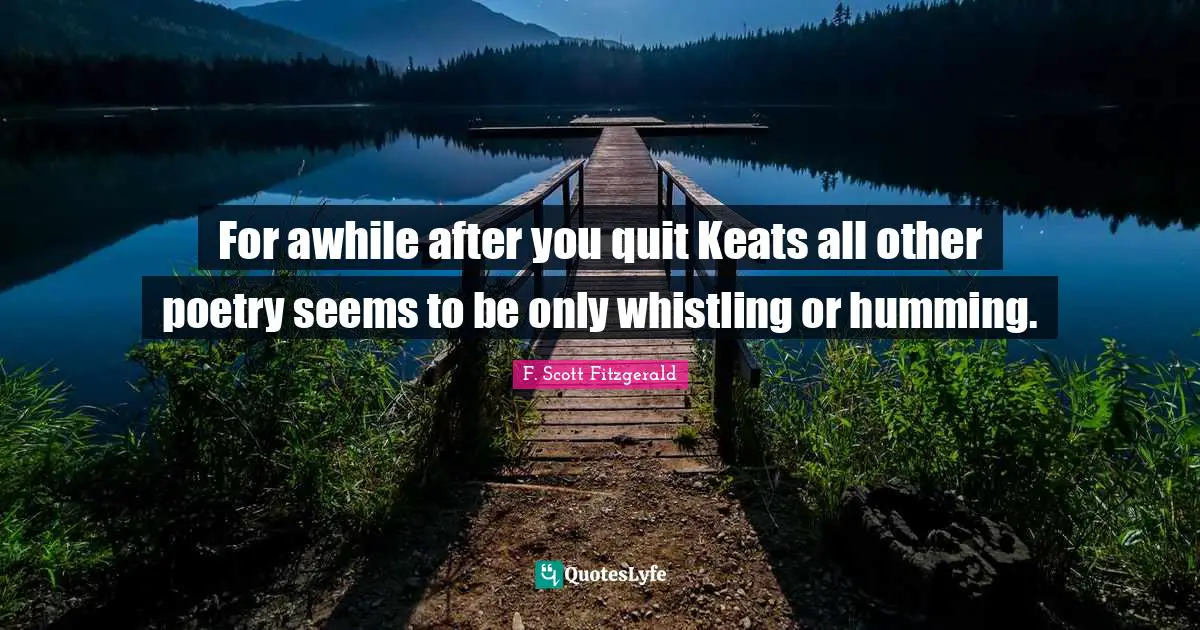 For awhile after you quit Keats all other poetry seems to be only whistling or humming.