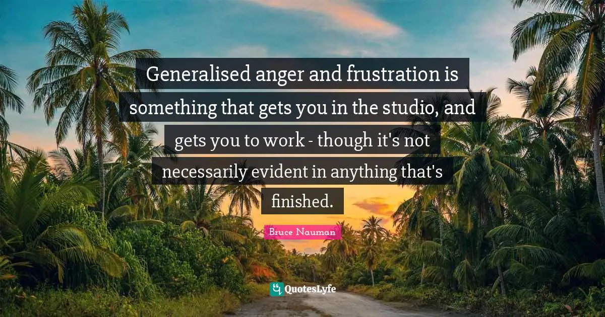 Generalised anger and frustration is something that gets you in the studio, and gets you to work - though it's not necessarily evident in anything that's finished.