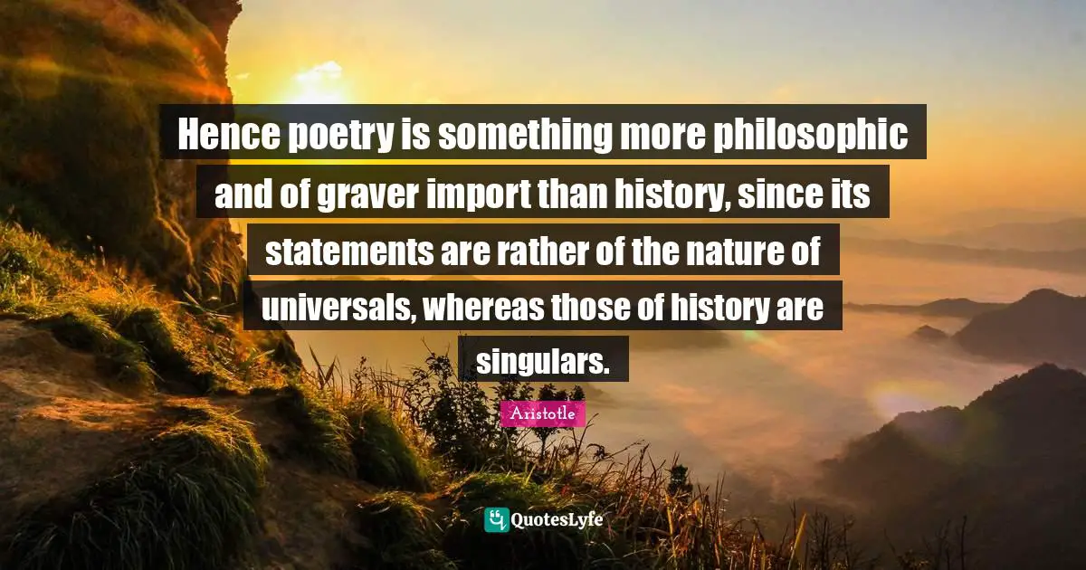 Hence poetry is something more philosophic and of graver import than history, since its statements are rather of the nature of universals, whereas those of history are singulars.