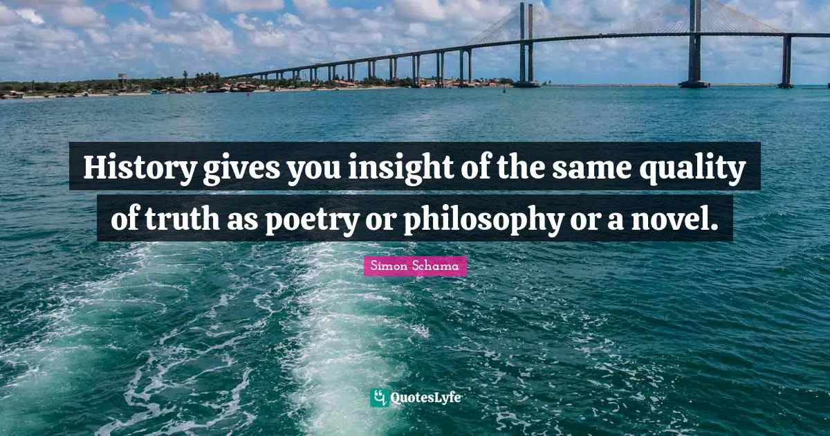 History gives you insight of the same quality of truth as poetry or philosophy or a novel.