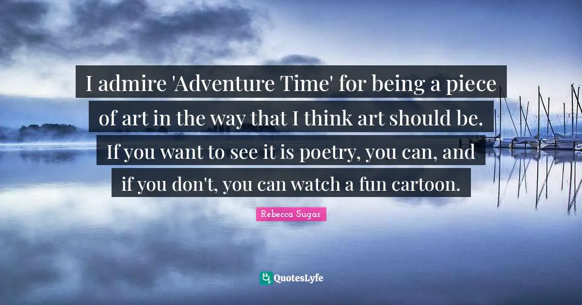 I admire 'Adventure Time' for being a piece of art in the way that I think art should be. If you want to see it is poetry, you can, and if you don't, you can watch a fun cartoon.
