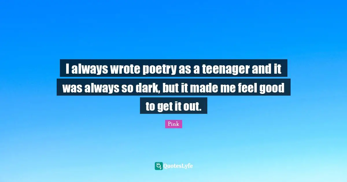 I always wrote poetry as a teenager and it was always so dark, but it made me feel good to get it out.