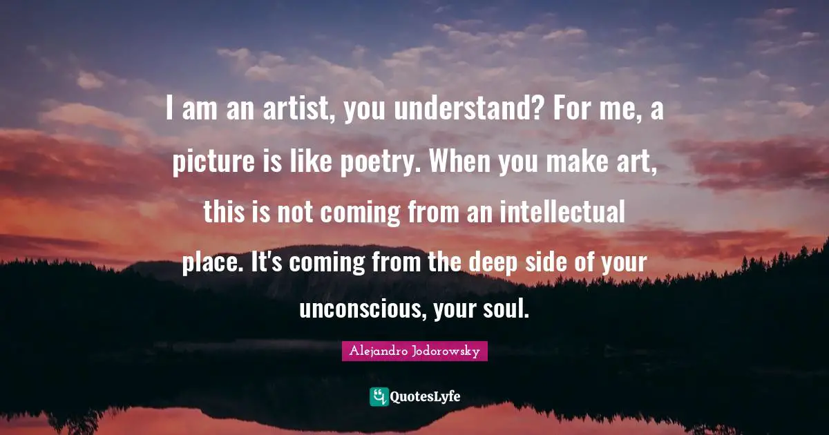 I am an artist, you understand? For me, a picture is like poetry. When you make art, this is not coming from an intellectual place. It's coming from the deep side of your unconscious, your soul.