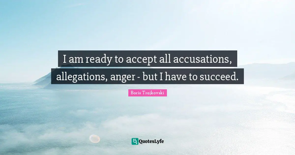 I am ready to accept all accusations, allegations, anger - but I have to succeed.