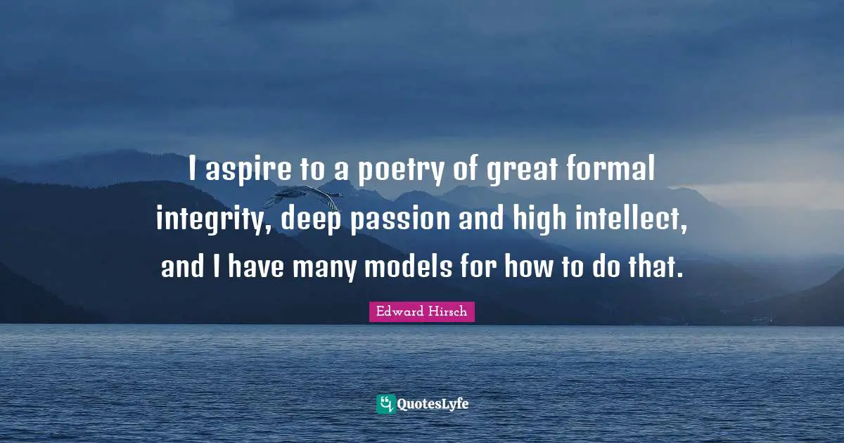 I aspire to a poetry of great formal integrity, deep passion and high intellect, and I have many models for how to do that.